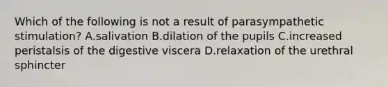 Which of the following is not a result of parasympathetic stimulation? A.salivation B.dilation of the pupils C.increased peristalsis of the digestive viscera D.relaxation of the urethral sphincter