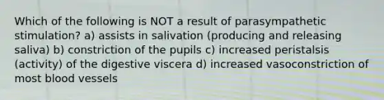 Which of the following is NOT a result of parasympathetic stimulation? a) assists in salivation (producing and releasing saliva) b) constriction of the pupils c) increased peristalsis (activity) of the digestive viscera d) increased vasoconstriction of most <a href='https://www.questionai.com/knowledge/kZJ3mNKN7P-blood-vessels' class='anchor-knowledge'>blood vessels</a>