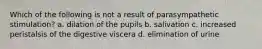 Which of the following is not a result of parasympathetic stimulation? a. dilation of the pupils b. salivation c. increased peristalsis of the digestive viscera d. elimination of urine