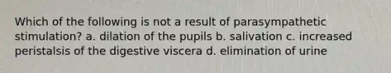 Which of the following is not a result of parasympathetic stimulation? a. dilation of the pupils b. salivation c. increased peristalsis of the digestive viscera d. elimination of urine