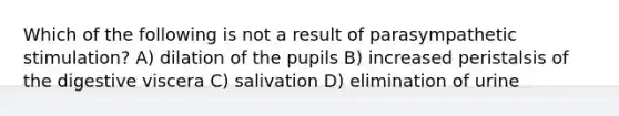 Which of the following is not a result of parasympathetic stimulation? A) dilation of the pupils B) increased peristalsis of the digestive viscera C) salivation D) elimination of urine