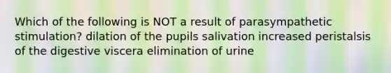 Which of the following is NOT a result of parasympathetic stimulation? dilation of the pupils salivation increased peristalsis of the digestive viscera elimination of urine