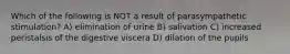 Which of the following is NOT a result of parasympathetic stimulation? A) elimination of urine B) salivation C) increased peristalsis of the digestive viscera D) dilation of the pupils