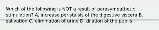 Which of the following is NOT a result of parasympathetic stimulation? A. increase peristalsis of the digestive viscera B. salivation C. elimination of urine D. dilation of the pupils