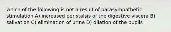 which of the following is not a result of parasympathetic stimulation A) increased peristalsis of the digestive viscera B) salivation C) elimination of urine D) dilation of the pupils