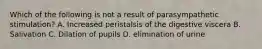 Which of the following is not a result of parasympathetic stimulation? A. Increased peristalsis of the digestive viscera B. Salivation C. Dilation of pupils D. elimination of urine