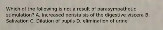 Which of the following is not a result of parasympathetic stimulation? A. Increased peristalsis of the digestive viscera B. Salivation C. Dilation of pupils D. elimination of urine