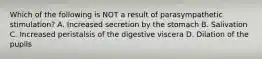 Which of the following is NOT a result of parasympathetic stimulation? A. Increased secretion by the stomach B. Salivation C. Increased peristalsis of the digestive viscera D. Dilation of the pupils