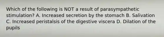 Which of the following is NOT a result of parasympathetic stimulation? A. Increased secretion by the stomach B. Salivation C. Increased peristalsis of the digestive viscera D. Dilation of the pupils