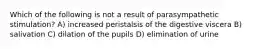 Which of the following is not a result of parasympathetic stimulation? A) increased peristalsis of the digestive viscera B) salivation C) dilation of the pupils D) elimination of urine