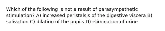 Which of the following is not a result of parasympathetic stimulation? A) increased peristalsis of the digestive viscera B) salivation C) dilation of the pupils D) elimination of urine