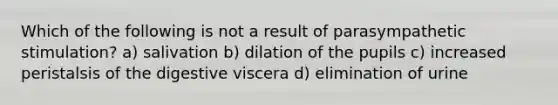 Which of the following is not a result of parasympathetic stimulation? a) salivation b) dilation of the pupils c) increased peristalsis of the digestive viscera d) elimination of urine