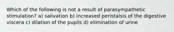 Which of the following is not a result of parasympathetic stimulation? a) salivation b) increased peristalsis of the digestive viscera c) dilation of the pupils d) elimination of urine