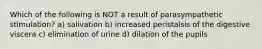 Which of the following is NOT a result of parasympathetic stimulation? a) salivation b) increased peristalsis of the digestive viscera c) elimination of urine d) dilation of the pupils
