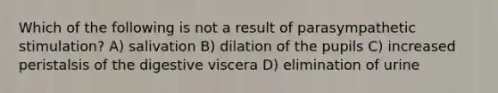 Which of the following is not a result of parasympathetic stimulation? A) salivation B) dilation of the pupils C) increased peristalsis of the digestive viscera D) elimination of urine