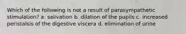 Which of the following is not a result of parasympathetic stimulation? a. salivation b. dilation of the pupils c. increased peristalsis of the digestive viscera d. elimination of urine