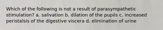 Which of the following is not a result of parasympathetic stimulation? a. salivation b. dilation of the pupils c. increased peristalsis of the digestive viscera d. elimination of urine