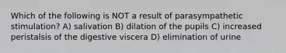 Which of the following is NOT a result of parasympathetic stimulation? A) salivation B) dilation of the pupils C) increased peristalsis of the digestive viscera D) elimination of urine