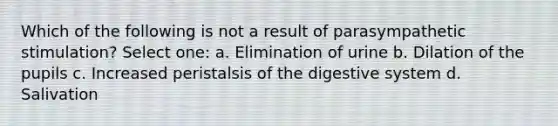 Which of the following is not a result of parasympathetic stimulation? Select one: a. Elimination of urine b. Dilation of the pupils c. Increased peristalsis of the digestive system d. Salivation