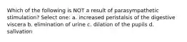 Which of the following is NOT a result of parasympathetic stimulation? Select one: a. increased peristalsis of the digestive viscera b. elimination of urine c. dilation of the pupils d. salivation