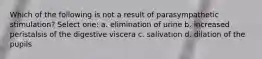 Which of the following is not a result of parasympathetic stimulation? Select one: a. elimination of urine b. increased peristalsis of the digestive viscera c. salivation d. dilation of the pupils