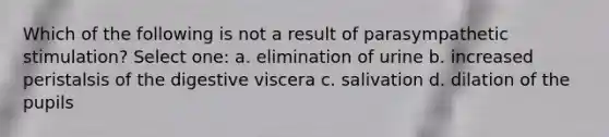 Which of the following is not a result of parasympathetic stimulation? Select one: a. elimination of urine b. increased peristalsis of the digestive viscera c. salivation d. dilation of the pupils