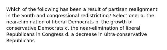 Which of the following has been a result of partisan realignment in the South and congressional redistricting? Select one: a. the near-elimination of liberal Democrats b. the growth of conservative Democrats c. the near-elimination of liberal Republicans in Congress d. a decrease in ultra-conservative Republicans