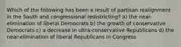 Which of the following has been a result of partisan realignment in the South and congressional redistricting? a) the near-elimination of liberal Democrats b) the growth of conservative Democrats c) a decrease in ultra-conservative Republicans d) the near-elimination of liberal Republicans in Congress