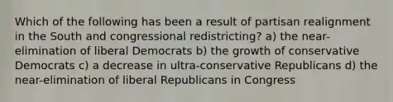 Which of the following has been a result of partisan realignment in the South and congressional redistricting? a) the near-elimination of liberal Democrats b) the growth of conservative Democrats c) a decrease in ultra-conservative Republicans d) the near-elimination of liberal Republicans in Congress