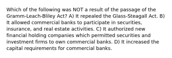 Which of the following was NOT a result of the passage of the Gramm-Leach-Bliley Act? A) It repealed the Glass-Steagall Act. B) It allowed commercial banks to participate in securities, insurance, and real estate activities. C) It authorized new financial holding companies which permitted securities and investment firms to own commercial banks. D) It increased the capital requirements for commercial banks.