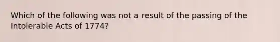 Which of the following was not a result of the passing of the Intolerable Acts of 1774?