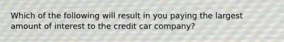 Which of the following will result in you paying the largest amount of interest to the credit car company?