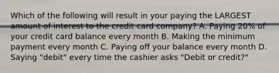 Which of the following will result in your paying the LARGEST amount of interest to the credit card company? A. Paying 20% of your credit card balance every month B. Making the minimum payment every month C. Paying off your balance every month D. Saying "debit" every time the cashier asks "Debit or credit?"