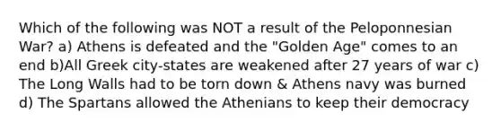 Which of the following was NOT a result of the Peloponnesian War? a) Athens is defeated and the "Golden Age" comes to an end b)All Greek city-states are weakened after 27 years of war c) The Long Walls had to be torn down & Athens navy was burned d) The Spartans allowed the Athenians to keep their democracy