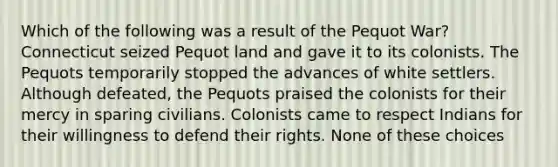 Which of the following was a result of the Pequot War? Connecticut seized Pequot land and gave it to its colonists. The Pequots temporarily stopped the advances of white settlers. Although defeated, the Pequots praised the colonists for their mercy in sparing civilians. Colonists came to respect Indians for their willingness to defend their rights. None of these choices