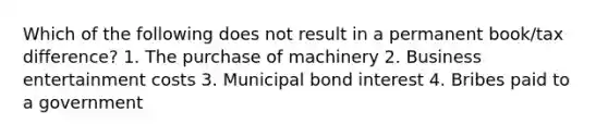 Which of the following does not result in a permanent book/tax difference? 1. The purchase of machinery 2. Business entertainment costs 3. Municipal bond interest 4. Bribes paid to a government