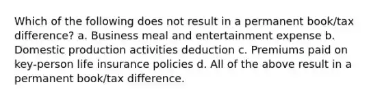 Which of the following does not result in a permanent book/tax difference? a. Business meal and entertainment expense b. Domestic production activities deduction c. Premiums paid on key-person life insurance policies d. All of the above result in a permanent book/tax difference.