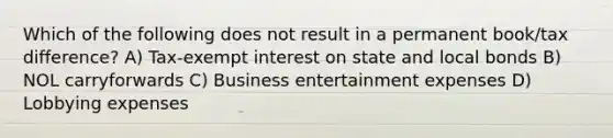 Which of the following does not result in a permanent book/tax difference? A) Tax-exempt interest on state and local bonds B) NOL carryforwards C) Business entertainment expenses D) Lobbying expenses