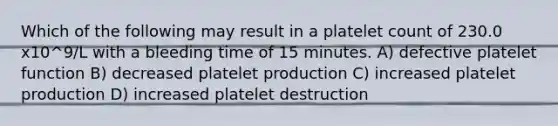 Which of the following may result in a platelet count of 230.0 x10^9/L with a bleeding time of 15 minutes. A) defective platelet function B) decreased platelet production C) increased platelet production D) increased platelet destruction