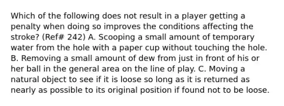 Which of the following does not result in a player getting a penalty when doing so improves the conditions affecting the stroke? (Ref# 242) A. Scooping a small amount of temporary water from the hole with a paper cup without touching the hole. B. Removing a small amount of dew from just in front of his or her ball in the general area on the line of play. C. Moving a natural object to see if it is loose so long as it is returned as nearly as possible to its original position if found not to be loose.