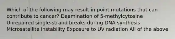 Which of the following may result in point mutations that can contribute to cancer? Deamination of 5-methylcytosine Unrepaired single-strand breaks during DNA synthesis Microsatellite instability Exposure to UV radiation All of the above