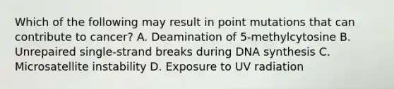 Which of the following may result in point mutations that can contribute to cancer? A. Deamination of 5-methylcytosine B. Unrepaired single-strand breaks during DNA synthesis C. Microsatellite instability D. Exposure to UV radiation