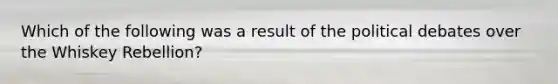 Which of the following was a result of the political debates over the Whiskey Rebellion?