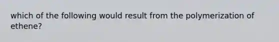 which of the following would result from the polymerization of ethene?