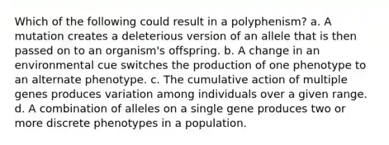 Which of the following could result in a polyphenism? a. A mutation creates a deleterious version of an allele that is then passed on to an organism's offspring. b. A change in an environmental cue switches the production of one phenotype to an alternate phenotype. c. The cumulative action of multiple genes produces variation among individuals over a given range. d. A combination of alleles on a single gene produces two or more discrete phenotypes in a population.