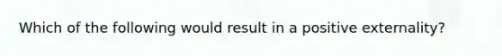 Which of the following would result in a positive externality?