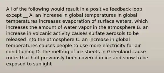 All of the following would result in a positive feedback loop except __ A. an increase in global temperatures in global temperatures increases evaporation of surface waters, which increases the amount of water vapor in the atmosphere B. an increase in volcanic activity causes sulfate aerosols to be released into the atmosphere C. an increase in global temperatures causes people to use more electricity for air conditioning D. the melting of ice sheets in Greenland cause rocks that had previously been covered in ice and snow to be exposed to sunlight