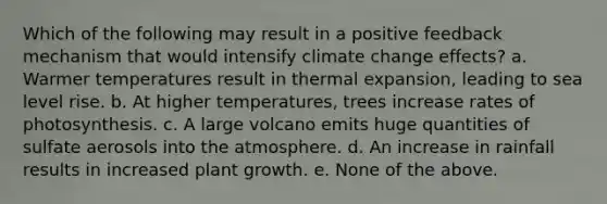 Which of the following may result in a positive feedback mechanism that would intensify climate change effects? a. Warmer temperatures result in thermal expansion, leading to sea level rise. b. At higher temperatures, trees increase rates of photosynthesis. c. A large volcano emits huge quantities of sulfate aerosols into the atmosphere. d. An increase in rainfall results in increased plant growth. e. None of the above.