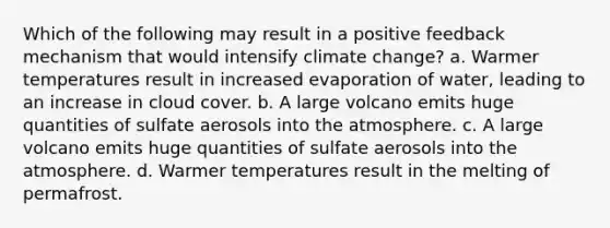 Which of the following may result in a positive feedback mechanism that would intensify climate change? a. Warmer temperatures result in increased evaporation of water, leading to an increase in cloud cover. b. A large volcano emits huge quantities of sulfate aerosols into the atmosphere. c. A large volcano emits huge quantities of sulfate aerosols into the atmosphere. d. Warmer temperatures result in the melting of permafrost.