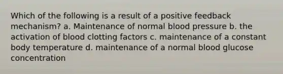 Which of the following is a result of a positive feedback mechanism? a. Maintenance of normal blood pressure b. the activation of blood clotting factors c. maintenance of a constant body temperature d. maintenance of a normal blood glucose concentration